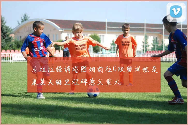 马祖拉强调塔图姆前往G联盟训练是康复关键里程碑意义重大