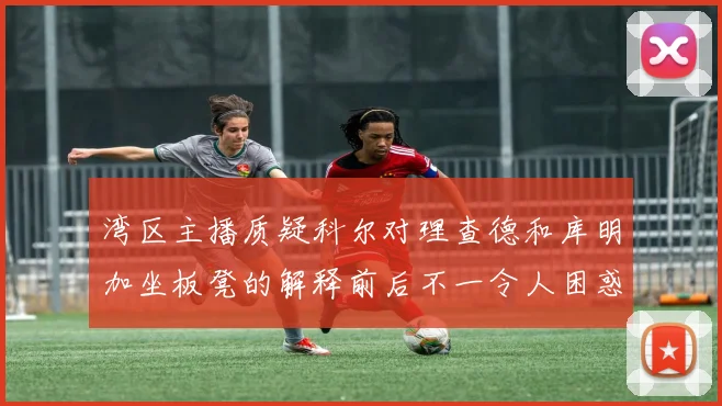 湾区主播质疑科尔对理查德和库明加坐板凳的解释前后不一令人困惑