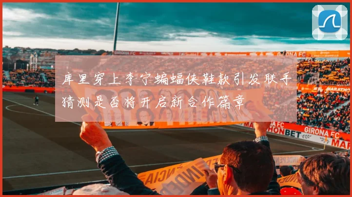 库里穿上李宁蝙蝠侠鞋款引发联手猜测是否将开启新合作篇章