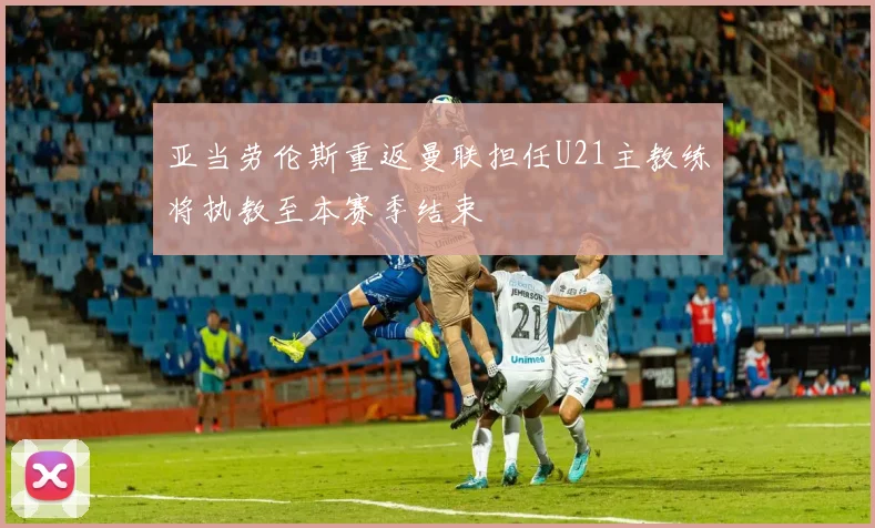亚当劳伦斯重返曼联担任U21主教练将执教至本赛季结束