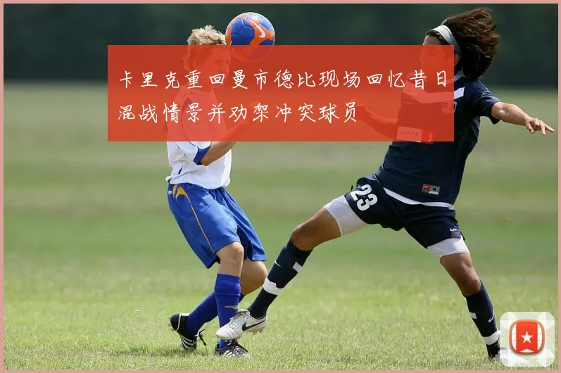 卡里克重回曼市德比现场回忆昔日混战情景并劝架冲突球员