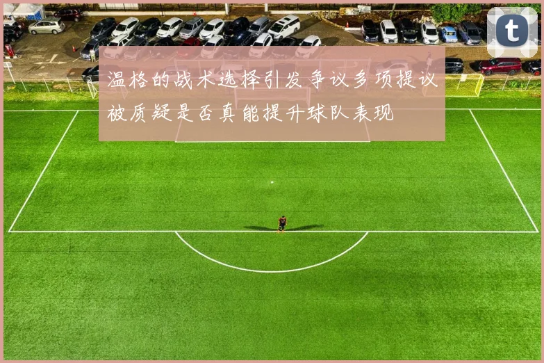 温格的战术选择引发争议多项提议被质疑是否真能提升球队表现