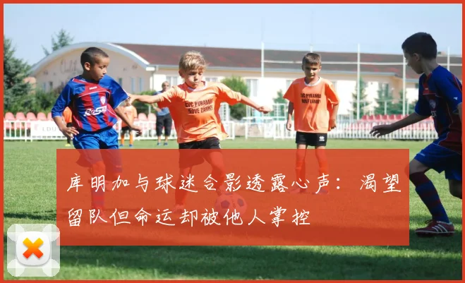 库明加与球迷合影透露心声：渴望留队但命运却被他人掌控