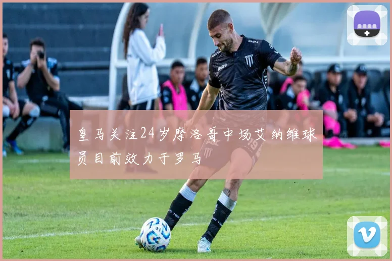 皇马关注24岁摩洛哥中场艾纳维球员目前效力于罗马