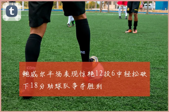 鲍威尔半场表现惊艳12投6中轻松砍下18分助球队争夺胜利