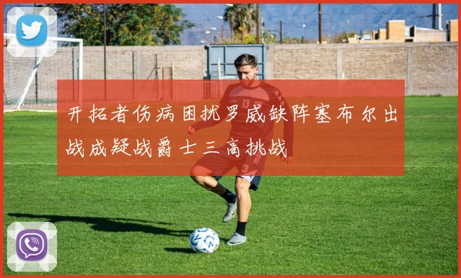 开拓者伤病困扰罗威缺阵塞布尔出战成疑战爵士三高挑战