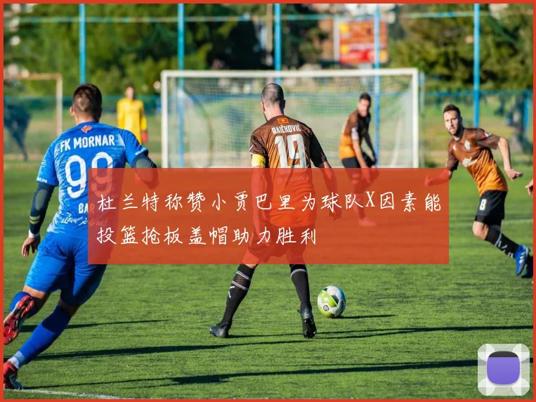 杜兰特称赞小贾巴里为球队X因素能投篮抢板盖帽助力胜利