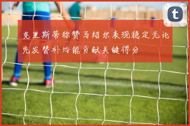克里斯蒂称赞马绍尔表现稳定无论先发替补均能贡献关键得分