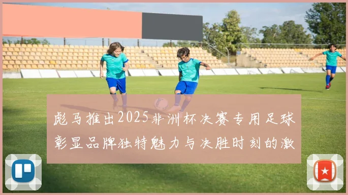 彪马推出2025非洲杯决赛专用足球彰显品牌独特魅力与决胜时刻的激情