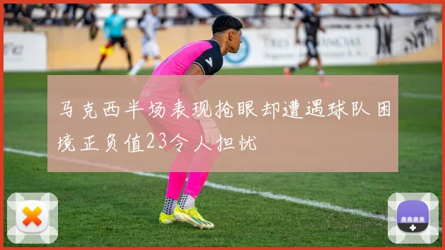 马克西半场表现抢眼却遭遇球队困境正负值23令人担忧