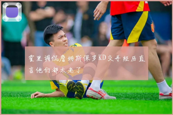 霍里调侃詹姆斯保罗KD交手经历直言他们都太老了