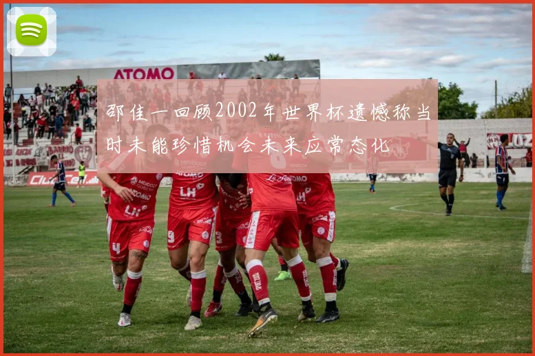 邵佳一回顾2002年世界杯遗憾称当时未能珍惜机会未来应常态化