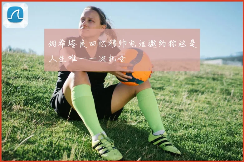 姆希塔良回忆穆帅电话邀约称这是人生唯一一次机会