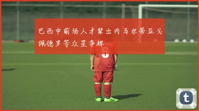 巴西中前场人才辈出内马尔蒂亚戈佩德罗等众星争辉