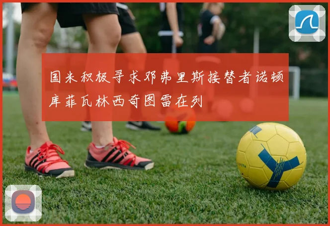 国米积极寻求邓弗里斯接替者诺顿库菲瓦林西奇图雷在列