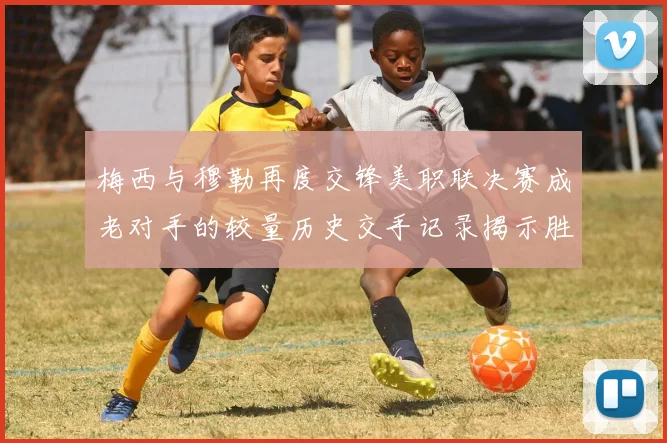 梅西与穆勒再度交锋美职联决赛成老对手的较量历史交手记录揭示胜负关系