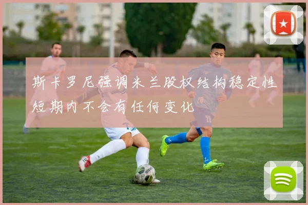 斯卡罗尼强调米兰股权结构稳定性短期内不会有任何变化