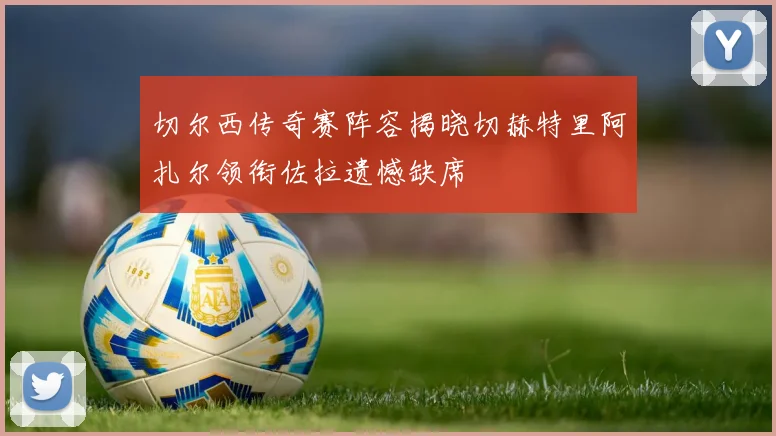 切尔西传奇赛阵容揭晓切赫特里阿扎尔领衔佐拉遗憾缺席