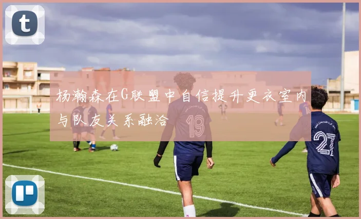 杨瀚森在G联盟中自信提升更衣室内与队友关系融洽