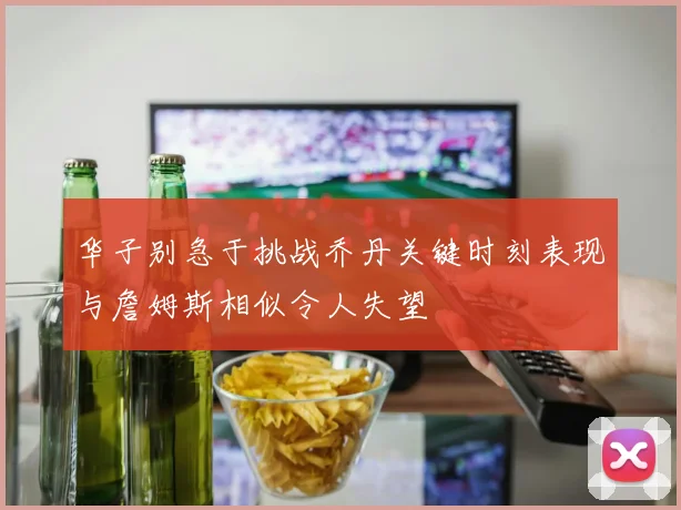 华子别急于挑战乔丹关键时刻表现与詹姆斯相似令人失望