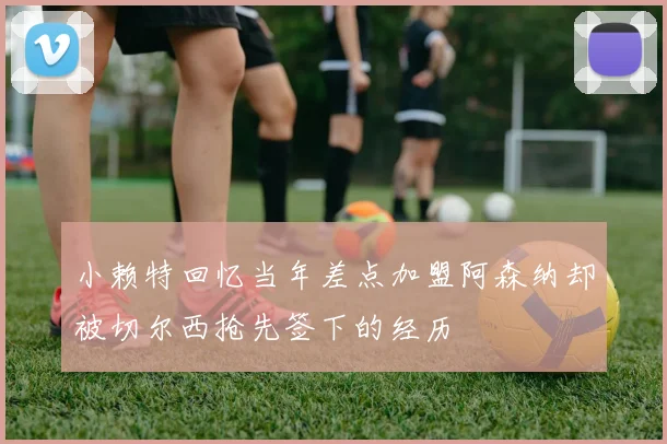 小赖特回忆当年差点加盟阿森纳却被切尔西抢先签下的经历