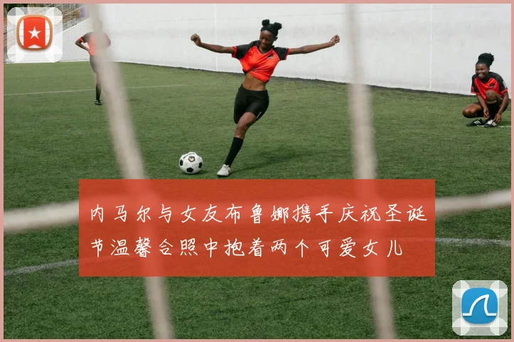 内马尔与女友布鲁娜携手庆祝圣诞节温馨合照中抱着两个可爱女儿