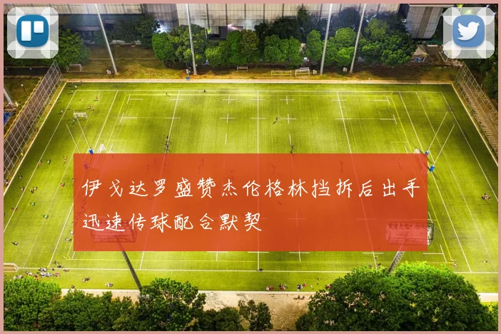 伊戈达罗盛赞杰伦格林挡拆后出手迅速传球配合默契
