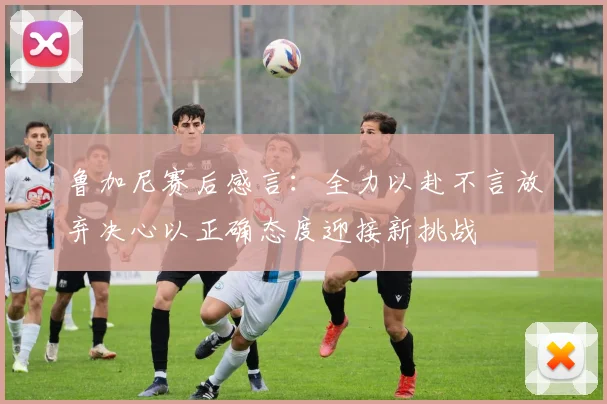 鲁加尼赛后感言：全力以赴不言放弃决心以正确态度迎接新挑战