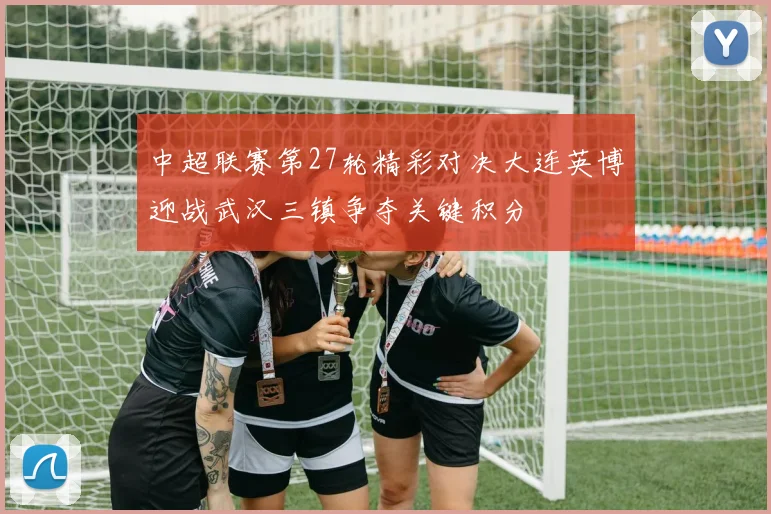 中超联赛第27轮精彩对决大连英博迎战武汉三镇争夺关键积分