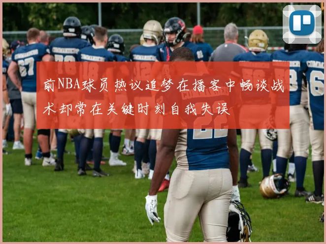 前NBA球员热议追梦在播客中畅谈战术却常在关键时刻自我失误