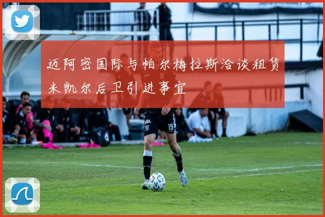 迈阿密国际与帕尔梅拉斯洽谈租赁米凯尔后卫引进事宜