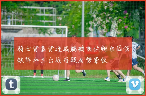 骑士背靠背迎战鹈鹕朗佐鲍尔因伤缺阵加兰出战存疑局势紧张