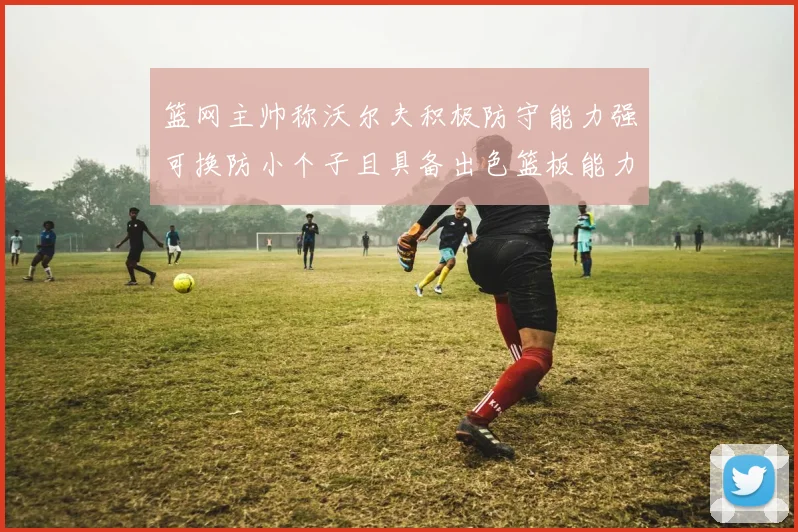 篮网主帅称沃尔夫积极防守能力强可换防小个子且具备出色篮板能力