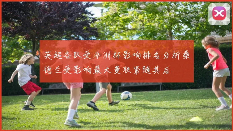 英超各队受非洲杯影响排名分析桑德兰受影响最大曼联紧随其后