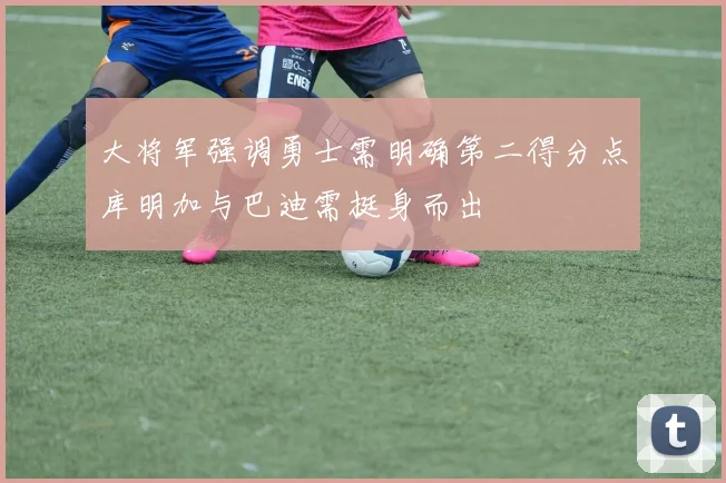 大将军强调勇士需明确第二得分点库明加与巴迪需挺身而出