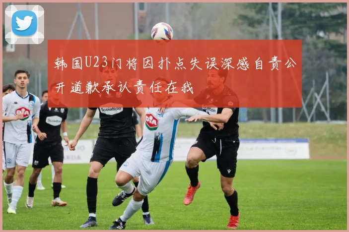 韩国U23门将因扑点失误深感自责公开道歉承认责任在我