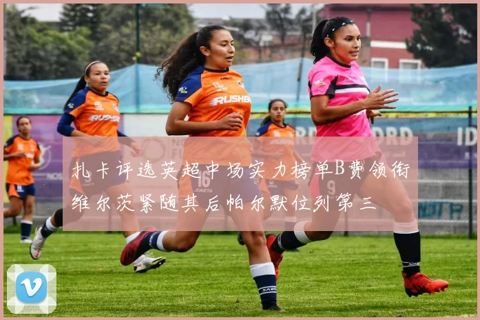 扎卡评选英超中场实力榜单B费领衔维尔茨紧随其后帕尔默位列第三