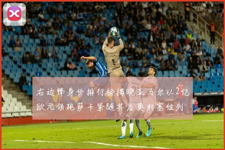 右边锋身价排行榜揭晓亚马尔以2亿欧元领跑萨卡紧随其后奥利塞位列第三