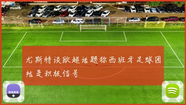 尤斯特谈欧超话题称西班牙足球团结是积极信号